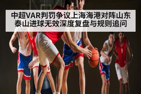 中超VAR判罚争议上海海港对阵山东泰山进球无效深度复盘与规则追问